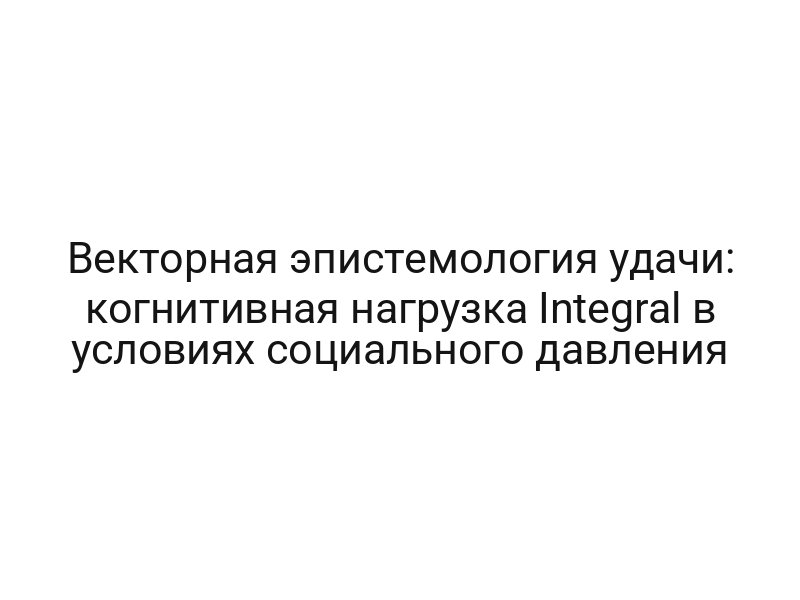Векторная эпистемология удачи: когнитивная нагрузка Integral в условиях социального давления