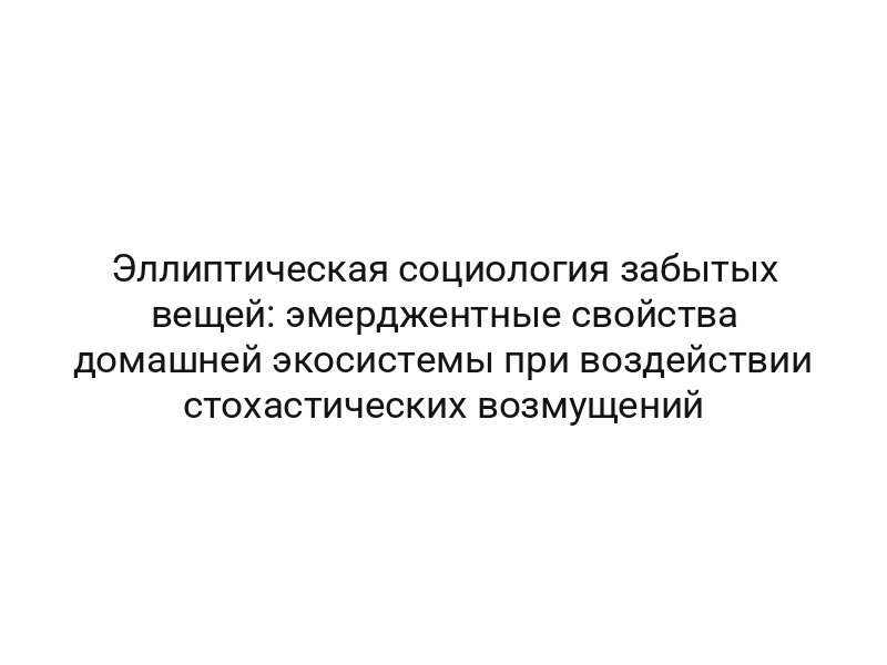 Эллиптическая социология забытых вещей: эмерджентные свойства домашней экосистемы при воздействии стохастических возмущений